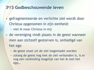 3e/3 Godbeschouwende leven
• gefragmenteerde en verlichte ziel wordt door
Christus opgenomen in zijn eenheid:
− niet ik maar Christus in mij
• de vereniging vindt plaats in de geest wanneer
men aan zichzelf gestorven is, ontledigd van
het ego
− de geest moet uit de ziel losgemaakt worden
− zolang de geest nog met de ziel verbonden is, is er
nog een verbinding mogelijk van het ik met het
ego…
 