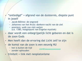 • “ontledigd” = afgrond van de duisternis, diepste punt
in jezelf
− Jacob Böhme: de ongrond
− Johannes van het Kruis: donkere nacht van de ziel
− anoniem: wolk van niet-weten
(ca. 1380, hoogtepunt van Engelse mystiek)
• daar wordt een onbegrijpelijk licht geboren en dat is
de zoon Gods
• Men heeft dan de ervaring dat Licht zelf te zijn
• de komst van de zoon is een eeuwig NU
− het is buiten de tijd
− zonder ophouden
• triniteit = link met neoplatonisme
continuuuuuuuuuuuu
 