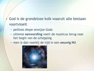 • God is de grondeloze kolk waaruit alle bestaan
voortvloeit
− peilloos diepe onwijze Gods
− ultieme eenwording voert de mysticus terug naar
het begin van de schepping
− men is dan voorbij de tijd in een eeuwig NU
 