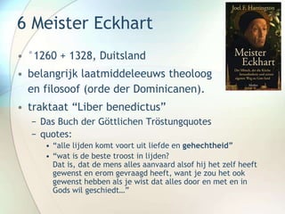 6 Meister Eckhart
• °1260 + 1328, Duitsland
• belangrijk laatmiddeleeuws theoloog
en filosoof (orde der Dominicanen).
• traktaat “Liber benedictus”
− Das Buch der Göttlichen Tröstungquotes
− quotes:
• “alle lijden komt voort uit liefde en gehechtheid”
• “wat is de beste troost in lijden?
Dat is, dat de mens alles aanvaard alsof hij het zelf heeft
gewenst en erom gevraagd heeft, want je zou het ook
gewenst hebben als je wist dat alles door en met en in
Gods wil geschiedt…”
 