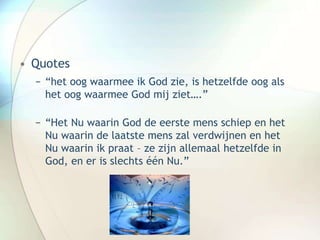 • Quotes
− “het oog waarmee ik God zie, is hetzelfde oog als
het oog waarmee God mij ziet….”
− “Het Nu waarin God de eerste mens schiep en het
Nu waarin de laatste mens zal verdwijnen en het
Nu waarin ik praat – ze zijn allemaal hetzelfde in
God, en er is slechts één Nu.”
 