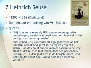 7 Heinrich Seuse
• °1295 +1366 (Duitsland)
• Dominicaan en leerling van Mr. Eckhart
• quotes
− “Hij is in een aanwezig NU, zonder vooropgezette
bedoelingen, en ziet wat goed voor hem is zowel in het
geringste als in het grootste”
− “het gebed….hij concentreert zijn gedachten op het
innerlijk omdat God geest is, en hij let erop of hij
zichzelf op de een of andere manier daarbij in de weg
staat of dat hij zich laat leiden door een persoonlijk
belang….”. En dan gaat hem in de hoogste kracht een
licht op dat toont hoe God in hem is en leeft en
werkt….”
 