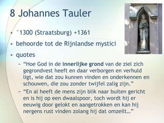 8 Johannes Tauler
• °1300 (Straatsburg) +1361
• behoorde tot de Rijnlandse mystici
• quotes
− “Hoe God in de innerlijke grond van de ziel zich
gegrondvest heeft en daar verborgen en verhuld
ligt, wie dat zou kunnen vinden en onderkennen en
schouwen, die zou zonder twijfel zalig zijn.”
− “En al heeft de mens zijn blik naar buiten gericht
en is hij op een dwaalspoor, toch wordt hij er
eeuwig door gelokt en aangetrokken en kan hij
nergens rust vinden zolang hij dat omzeilt…”
 