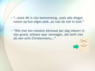 − “…want dit is zijn bestemming, zoals alle dingen
rusten op hun eigen plek…zo rust de ziel in God.”
− “Wie niet ten minsten éénmaal per dag inkeert in
zijn grond, althans naar vermogen, die leeft niet
als een echt Christenmens….”
 