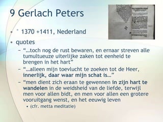 9 Gerlach Peters
• ° 1370 +1411, Nederland
• quotes
− “…toch nog de rust bewaren, en ernaar streven alle
tumultueuze uiterlijke zaken tot eenheid te
brengen in het hart”
− “…alleen mijn toevlucht te zoeken tot de Heer,
innerlijk, daar waar mijn schat is…”
− “men dient zich eraan te gewennen in zijn hart te
wandelen in de weidsheid van de liefde, terwijl
men voor allen bidt, en men voor allen een grotere
vooruitgang wenst, en het eeuwig leven
• (cfr. metta meditatie)
 