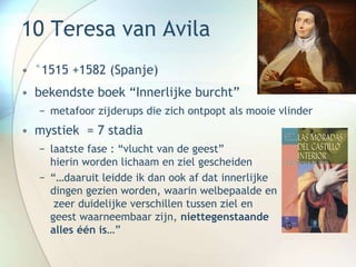 10 Teresa van Avila
• °1515 +1582 (Spanje)
• bekendste boek “Innerlijke burcht”
− metafoor zijderups die zich ontpopt als mooie vlinder
• mystiek = 7 stadia
− laatste fase : “vlucht van de geest”
hierin worden lichaam en ziel gescheiden
− “…daaruit leidde ik dan ook af dat innerlijke
dingen gezien worden, waarin welbepaalde en
zeer duidelijke verschillen tussen ziel en
geest waarneembaar zijn, niettegenstaande
alles één is…”
 