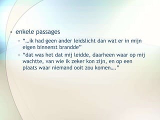 • enkele passages
− “…ik had geen ander leidslicht dan wat er in mijn
eigen binnenst brandde”
− “dat was het dat mij leidde, daarheen waar op mij
wachtte, van wie ik zeker kon zijn, en op een
plaats waar niemand ooit zou komen….”
 
