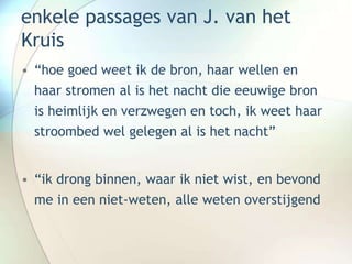 enkele passages van J. van het
Kruis
• “hoe goed weet ik de bron, haar wellen en
haar stromen al is het nacht die eeuwige bron
is heimlijk en verzwegen en toch, ik weet haar
stroombed wel gelegen al is het nacht”
• “ik drong binnen, waar ik niet wist, en bevond
me in een niet-weten, alle weten overstijgend
 