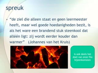 spreuk
• “de ziel die alleen staat en geen leermeester
heeft, maar wel goede hoedanigheden bezit, is
als het ware een brandend stuk steenkool dat
alléén ligt: zij wordt eerder kouder dan
warmer” (Johannes van het Kruis)
is ook deels het
doel van onze filo
bijeenkomsten
 