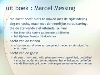 uit boek : Marcel Messing
• die nacht heeft niets te maken met de tijdsindeling
dag en nacht, maar met de innerlijke verduistering,
die de stervende ziel uiteindelijk naar
− het innerlijke Aurora zal brengen (J Böhme)
− het tijdloze Ananda (hindoeïsme)
• nacht van de zinnen
− afsterven aan al onze aardse gehechtheden en zintuigelijke
ervaringen
• nacht van de geest
− de geest (verstand, wil, geheugen) wordt gereinigd, ontledigd
van al het oude, om zo het nieuwe, het onbekende, de liefde
van de Beminde te kunnen ontvangen en ermee te versmelten
 
