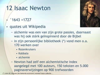 12 Isaac Newton
• °1643 +1727
• quotes uit Wikipedia
− alchemie was een van zijn grote passies, daarnaast
was hij ook stérk geïnspireerd door de Bijbel
− in zijn persoonlijke bibliotheek (*) vond men o.a.
170 werken over
• Rozenkruisers
• Kabbala
• alchemie
− Newton had zelf een alchemistische index
aangelegd met 100 auteurs, 150 teksten en 5.000
paginaverwijzingen op 900 trefwoorden
(*) John M. Keynes (de bekende econoom) verwierf deze collectie….
 