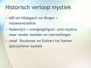 Historisch verloop mystiek
• 600 tot Hildegard von Bingen =
visioenentraditie
• Hadewijch = overgangsfiguur: unio mystica
maar zonder beelden en voorstellingen
• vanaf Ruusbroec en Eckhart tot Steiner
speculatieve mystiek
 
