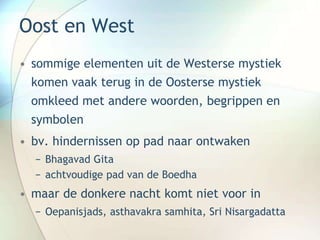 Oost en West
• sommige elementen uit de Westerse mystiek
komen vaak terug in de Oosterse mystiek
omkleed met andere woorden, begrippen en
symbolen
• bv. hindernissen op pad naar ontwaken
− Bhagavad Gita
− achtvoudige pad van de Boedha
• maar de donkere nacht komt niet voor in
− Oepanisjads, asthavakra samhita, Sri Nisargadatta
 
