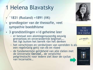 1 Helena Blavatsky
• °1831 (Rusland) +1891 (VK)
• grondlegster van de theosofie, veel
sympathie boeddhisme
• 3 grondstellingen v/d geheime leer
− er bestaat een alomtegenwoordig eeuwig
grenzeloos en onveranderlijk beginsel….
het ligt buiten het bereik van het denken
− het verschijnen en verdwijnen van werelden is als
een regelmatig getij van eb en vloed
− de fundamentele gelijkheid van alle zielen met
de Universele Oerziel… de verplichte
pelgrimstocht voor iedere ziel door de cyclus
van incarnatie…
 