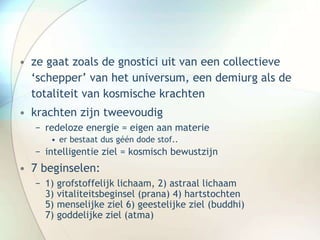• ze gaat zoals de gnostici uit van een collectieve
‘schepper’ van het universum, een demiurg als de
totaliteit van kosmische krachten
• krachten zijn tweevoudig
− redeloze energie = eigen aan materie
• er bestaat dus géén dode stof..
− intelligentie ziel = kosmisch bewustzijn
• 7 beginselen:
− 1) grofstoffelijk lichaam, 2) astraal lichaam
3) vitaliteitsbeginsel (prana) 4) hartstochten
5) menselijke ziel 6) geestelijke ziel (buddhi)
7) goddelijke ziel (atma)
 