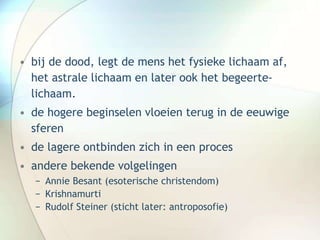 • bij de dood, legt de mens het fysieke lichaam af,
het astrale lichaam en later ook het begeerte-
lichaam.
• de hogere beginselen vloeien terug in de eeuwige
sferen
• de lagere ontbinden zich in een proces
• andere bekende volgelingen
− Annie Besant (esoterische christendom)
− Krishnamurti
− Rudolf Steiner (sticht later: antroposofie)
 