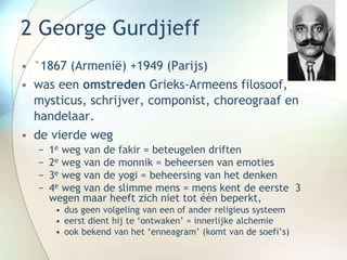 2 George Gurdjieff
• °1867 (Armenië) +1949 (Parijs)
• was een omstreden Grieks-Armeens filosoof,
mysticus, schrijver, componist, choreograaf en
handelaar.
• de vierde weg
− 1e weg van de fakir = beteugelen driften
− 2e weg van de monnik = beheersen van emoties
− 3e weg van de yogi = beheersing van het denken
− 4e weg van de slimme mens = mens kent de eerste 3
wegen maar heeft zich niet tot één beperkt,
• dus geen volgeling van een of ander religieus systeem
• eerst dient hij te ‘ontwaken’ = innerlijke alchemie
• ook bekend van het ‘enneagram’ (komt van de soefi’s)
 