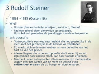 3 Rudolf Steiner
• °1861 +1925 (Oostenrijk)
• Wie?
− Oostenrijkse esoterische schrijver, architect, filosoof
− had een geheel eigen zienswijze op pedagogie.
Hij is bekend geworden als grondlegger van de antroposofie
• antroposofie
− "Antroposofie is een weg naar inzicht die het geestelijke in de
mens met het geestelijke in de kosmos wil verbinden.
− Zij maakt zich in de mens kenbaar als een behoefte van het
hart en van het gevoel.
− Alleen diegene die in de antroposofie vindt waar hij vanuit
zijn gemoed naar zoeken moet, kan haar waarde erkennen.
− Daarom kunnen antroposofen alleen mensen zijn die bepaalde
vragen over het wezen van de mens en wereld even
existentieel ervaren als zij honger en dorst ervaren."
 