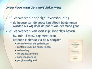 twee voorwaarden mystieke weg
• 1° verwerven nederige levenshouding
− de hoogte van de geest kan alleen beklommen
worden als wij door de poort van deemoed gaan
• 2° verwerven van een rijk innerlijk leven
− bv. min. 5 min./dag mediteren
− oefenen zielerust via de 6 deugden
• controle over de gedachten
• controle over de handelingen
• volharding
• verdraagzaamheid
• onbevangenheid
• gelijkmoedigheid
 