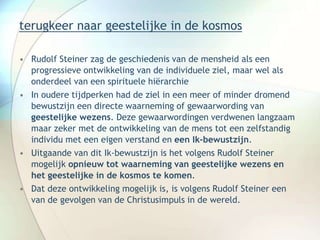 terugkeer naar geestelijke in de kosmos
• Rudolf Steiner zag de geschiedenis van de mensheid als een
progressieve ontwikkeling van de individuele ziel, maar wel als
onderdeel van een spirituele hiërarchie
• In oudere tijdperken had de ziel in een meer of minder dromend
bewustzijn een directe waarneming of gewaarwording van
geestelijke wezens. Deze gewaarwordingen verdwenen langzaam
maar zeker met de ontwikkeling van de mens tot een zelfstandig
individu met een eigen verstand en een Ik-bewustzijn.
• Uitgaande van dit Ik-bewustzijn is het volgens Rudolf Steiner
mogelijk opnieuw tot waarneming van geestelijke wezens en
het geestelijke in de kosmos te komen.
• Dat deze ontwikkeling mogelijk is, is volgens Rudolf Steiner een
van de gevolgen van de Christusimpuls in de wereld.
 