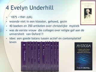 4 Evelyn Underhill
• °1875 +1941 (UK)
• woonde niet in een klooster, gehuwd, gezin
• 40 boeken en 350 artikelen over christelijke mystiek
• was de eerste vrouw die colleges over religie gaf aan de
universiteit van Oxford !!
• idee: een goede balans tussen actief en contemplatief
leven
 