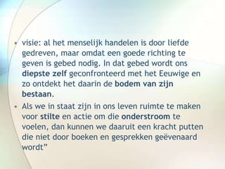 • visie: al het menselijk handelen is door liefde
gedreven, maar omdat een goede richting te
geven is gebed nodig. In dat gebed wordt ons
diepste zelf geconfronteerd met het Eeuwige en
zo ontdekt het daarin de bodem van zijn
bestaan.
• Als we in staat zijn in ons leven ruimte te maken
voor stilte en actie om die onderstroom te
voelen, dan kunnen we daaruit een kracht putten
die niet door boeken en gesprekken geëvenaard
wordt”
 