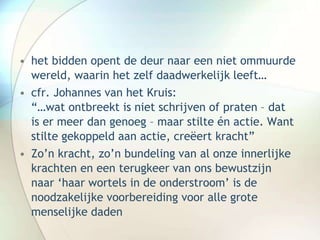 • het bidden opent de deur naar een niet ommuurde
wereld, waarin het zelf daadwerkelijk leeft…
• cfr. Johannes van het Kruis:
“…wat ontbreekt is niet schrijven of praten – dat
is er meer dan genoeg – maar stilte én actie. Want
stilte gekoppeld aan actie, creëert kracht”
• Zo’n kracht, zo’n bundeling van al onze innerlijke
krachten en een terugkeer van ons bewustzijn
naar ‘haar wortels in de onderstroom’ is de
noodzakelijke voorbereiding voor alle grote
menselijke daden
 