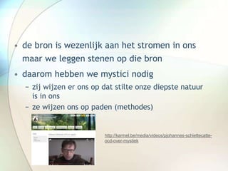 • de bron is wezenlijk aan het stromen in ons
maar we leggen stenen op die bron
• daarom hebben we mystici nodig
− zij wijzen er ons op dat stilte onze diepste natuur
is in ons
− ze wijzen ons op paden (methodes)
http://karmel.be/media/videos/pjohannes-schiettecatte-
ocd-over-mystiek
 