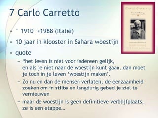 7 Carlo Carretto
• ° 1910 +1988 (Italië)
• 10 jaar in klooster in Sahara woestijn
• quote
− “het leven is niet voor iedereen gelijk,
en als je niet naar de woestijn kunt gaan, dan moet
je toch in je leven ‘woestijn maken’.
− Zo nu en dan de mensen verlaten, de eenzaamheid
zoeken om in stilte en langdurig gebed je ziel te
vernieuwen
− maar de woestijn is geen definitieve verblijfplaats,
ze is een etappe…
 
