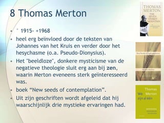 8 Thomas Merton
• ° 1915- +1968
• heel erg beïnvloed door de teksten van
Johannes van het Kruis en verder door het
hesychasme (o.a. Pseudo-Dionysius).
• Het "beeldloze", donkere mysticisme van de
negatieve theologie sluit erg aan bij zen,
waarin Merton eveneens sterk geïnteresseerd
was.
• boek “New seeds of contemplation”.
• Uit zijn geschriften wordt afgeleid dat hij
waarschijnlijk drie mystieke ervaringen had.
 