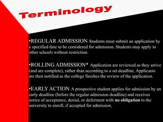 •REGULAR ADMISSION Students must submit an application by
a specified date to be considered for admission. Students may apply to
other schools without restriction.

•ROLLING ADMISSION* Application are reviewed as they arrive
(and are complete), rather than according to a set deadline. Applicants
are then notified as the college finishes the review of the application.

•EARLY ACTION A prospective student applies for admission by an
early deadline (before the regular admission deadline) and receives
notice of acceptance, denial, or deferment with no obligation to the
university to enroll, if accepted for admission.
 