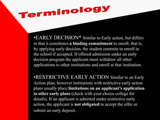 •EARLY DECISION* Similar to Early action, but differs
in that it constitutes a binding commitment to enroll; that is,
by applying early decision, the student commits to enroll in
the school if accepted. If offered admission under an early
decision program the applicant must withdraw all other
applications to other institutions and enroll at that institution.

•RESTRICTIVE EARLY ACTION Similar to an Early
Action plan; however institutions with restrictive early action
plans usually place limitations on an applicant’s application
to other early plans (check with your choice college for
details). If an applicant is admitted under restrictive early
action, the applicant is not obligated to accept the offer or
submit an early deposit.
 