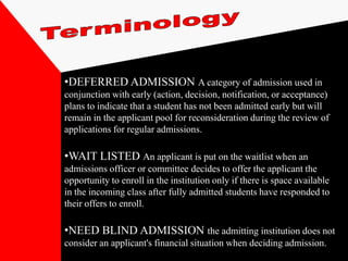 •DEFERRED ADMISSION A category of admission used in
conjunction with early (action, decision, notification, or acceptance)
plans to indicate that a student has not been admitted early but will
remain in the applicant pool for reconsideration during the review of
applications for regular admissions.

•WAIT LISTED An applicant is put on the waitlist when an
admissions officer or committee decides to offer the applicant the
opportunity to enroll in the institution only if there is space available
in the incoming class after fully admitted students have responded to
their offers to enroll.

•NEED BLIND ADMISSION the admitting institution does not
consider an applicant's financial situation when deciding admission.
 