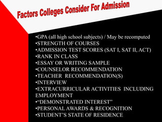 •GPA (all high school subjects) / May be recomputed
•STRENGTH OF COURSES
•ADMISSION TEST SCORES (SAT I, SAT II, ACT)
•RANK IN CLASS
•ESSAY OR WRITING SAMPLE
•COUNSELOR RECOMMENDATION
•TEACHER RECOMMENDATION(S)
•INTERVIEW
•EXTRACURRICULAR ACTIVITIES INCLUDING
EMPLOYMENT
•“DEMONSTRATED INTEREST”
•PERSONAL AWARDS & RECOGNITION
•STUDENT’S STATE OF RESIDENCE
 