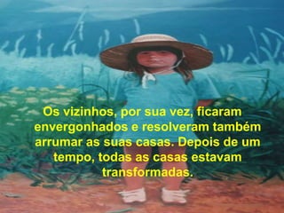 Os vizinhos, por sua vez, ficaram
envergonhados e resolveram também
arrumar as suas casas. Depois de um
   tempo, todas as casas estavam
           transformadas.
 