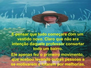 E pensar que tudo começara com um
   vestido novo. Claro que não era
intenção daquele professor consertar
           todo um bairro.
Ele apenas fez o primeiro movimento,
que acabou levando outras pessoas a
se motivarem e lutarem por melhorias.
 
