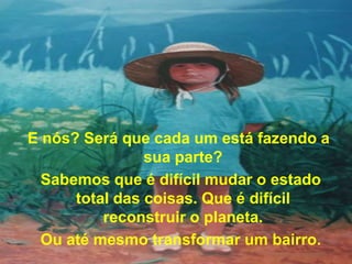 E nós? Será que cada um está fazendo a
                sua parte?
  Sabemos que é difícil mudar o estado
      total das coisas. Que é difícil
          reconstruir o planeta.
  Ou até mesmo transformar um bairro.
 
