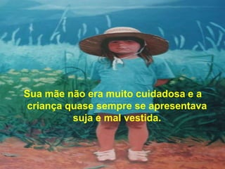 Sua mãe não era muito cuidadosa e a
criança quase sempre se apresentava
         suja e mal vestida.
 