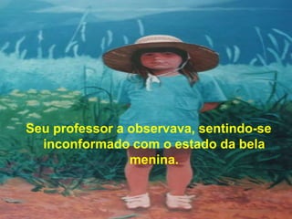 Seu professor a observava, sentindo-se
  inconformado com o estado da bela
                menina.
 