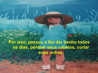 Por isso, passou a lhe dar banho todos
  os dias, pentear seus cabelos, cortar
              suas unhas.
 