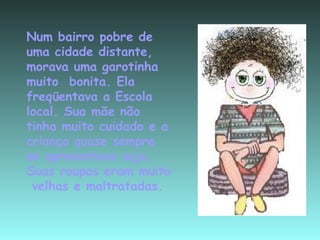 Num bairro pobre de uma cidade distante, morava uma garotinha  muito  bonita. Ela freqüentava a Escola local. Sua mãe não tinha muito cuidado e a criança quase sempre se apresentava suja. Suas roupas eram muito  velhas e maltratadas. 