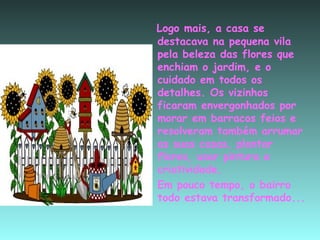 Logo mais, a casa se destacava na pequena vila pela beleza das flores que enchiam o jardim, e o cuidado em todos os detalhes. Os vizinhos  ficaram envergonhados por morar em barracos feios e resolveram também arrumar as suas casas, plantar flores, usar pintura e criatividade. Em pouco tempo, o bairro todo estava transformado... 