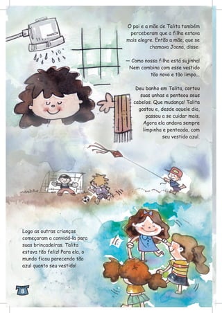 O pai e a mãe de Talita também
perceberam que a filha estava
mais alegre. Então a mãe, que se
chamava Joana, disse:
— Como nossa filha está sujinha!
Nem combina com esse vestido
tão novo e tão limpo...
Deu banho em Talita, cortou
suas unhas e penteou seus
cabelos. Que mudança! Talita
gostou e, desde aquele dia,
passou a se cuidar mais.
Agora ela andava sempre
limpinha e penteada, com
seu vestido azul.
Logo as outras crianças
começaram a convidá-la para
suas brincadeiras. Talita
estava tão feliz! Para ela, o
mundo ficou parecendo tão
azul quanto seu vestido!
8
 