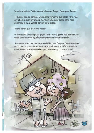 Um dia, o pai de Talita, que se chamava Jorge, falou para Joana:
— Sabe o que eu pensei? Que é uma vergonha que nossa filha, tão
estudiosa e bem arrumada, more em uma casa como esta, toda
quebrada e suja! Vamos dar um jeito nisso?
Joana achou que ele tinha razão:
— Vou fazer uma limpeza, jogar fora o que a gente não usa e fazer
umas cortinas com aquele pano que ganhei de aniversário.
Arrumar a casa deu bastante trabalho, mas Jorge e Joana sentiam
um prazer enorme ao ver tudo se transformando. Não entendiam
como tinham conseguido viver por tanto tempo daquele jeito!
9
 