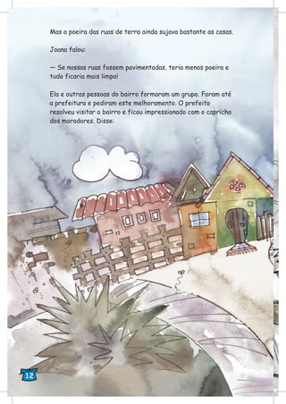 Mas a poeira das ruas de terra ainda sujava bastante as casas.
Joana falou:
— Se nossas ruas fossem pavimentadas, teria menos poeira e
tudo ficaria mais limpo!
Ela e outras pessoas do bairro formaram um grupo. Foram até
a prefeitura e pediram este melhoramento. O prefeito
resolveu visitar o bairro e ficou impressionado com o capricho
dos moradores. Disse:
12
 