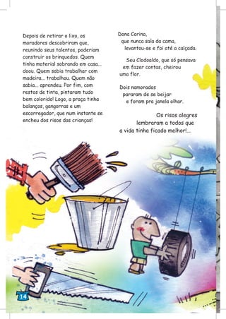 Depois de retirar o lixo, os
moradores descobriram que,
reunindo seus talentos, poderiam
construir os brinquedos. Quem
tinha material sobrando em casa...
doou. Quem sabia trabalhar com
madeira... trabalhou. Quem não
sabia... aprendeu. Por fim, com
restos de tinta, pintaram tudo
bem colorido! Logo, a praça tinha
balanços, gangorras e um
escorregador, que num instante se
encheu dos risos das crianças!
Dona Corina,
que nunca saía da cama,
levantou-se e foi até a calçada.
Seu Clodoaldo, que só pensava
em fazer contas, cheirou
uma flor.
Dois namorados
pararam de se beijar
e foram pra janela olhar.
Os risos alegres
lembraram a todos que
a vida tinha ficado melhor!...
14
 