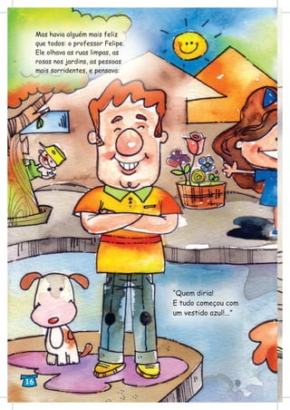 Mas havia alguém mais feliz
que todos: o professor Felipe.
Ele olhava as ruas limpas, as
rosas nos jardins, as pessoas
mais sorridentes, e pensava:
“Quem diria!
E tudo começou com
um vestido azul!...”
16
 