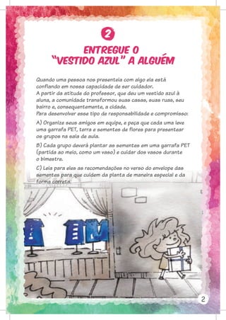 Entregue o
“vestido azul” a alguém
2
2
Quando uma pessoa nos presenteia com algo ela está
confiando em nossa capacidade de ser cuidador.
A partir da atitude do professor, que deu um vestido azul à
aluna, a comunidade transformou suas casas, suas ruas, seu
bairro e, consequentemente, a cidade.
Para desenvolver esse tipo de responsabilidade e compromisso:
A) Organize seus amigos em equipe, e peça que cada uma leve
uma garrafa PET, terra e sementes de flores para presentear
os grupos na sala de aula.
B) Cada grupo deverá plantar as sementes em uma garrafa PET
(partida ao meio, como um vaso) e cuidar dos vasos durante
o bimestre.
C) Leia para eles as recomendações no verso do envelope das
sementes para que cuidem da planta de maneira especial e da
forma correta.
 
