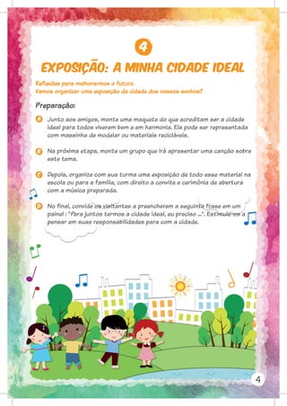 Exposição: A minha cidade ideal
4
4
Reflexões para melhorarmos o futuro.
Vamos organizar uma exposição da cidade dos nossos sonhos?
Preparação:
a
B
C
D
Junto aos amigos, monte uma maquete do que acreditam ser a cidade
ideal para todos viverem bem e em harmonia. Ela pode ser representada
com massinha de modelar ou materiais recicláveis.
Na próxima etapa, monte um grupo que irá apresentar uma canção sobre
este tema.
Depois, organize com sua turma uma exposição de todo esse material na
escola ou para a família, com direito a convite e cerimônia de abertura
com a música preparada.
No final, convide os visitantes a preencherem a seguinte frase em um
painel : “Para juntos termos a cidade ideal, eu preciso ...”. Estimule-os a
pensar em suas responsabilidades para com a cidade.
 