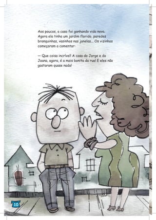Aos poucos, a casa foi ganhando vida nova.
Agora ela tinha um jardim florido, paredes
branquinhas, vasinhos nas janelas... Os vizinhos
começaram a comentar:
— Que coisa incrível! A casa do Jorge e da
Joana, agora, é a mais bonita da rua! E eles não
gastaram quase nada!
10
 